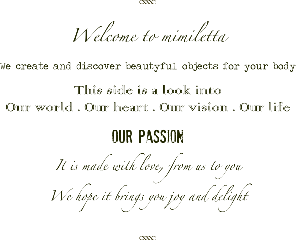 

￼

Welcome to mimiletta
We create and discover beautyful objects for your body

This side is a look into
Our world . Our heart . Our vision . Our life

our passion

It is made with love, from us to you
We hope it brings you joy and delight


￼

